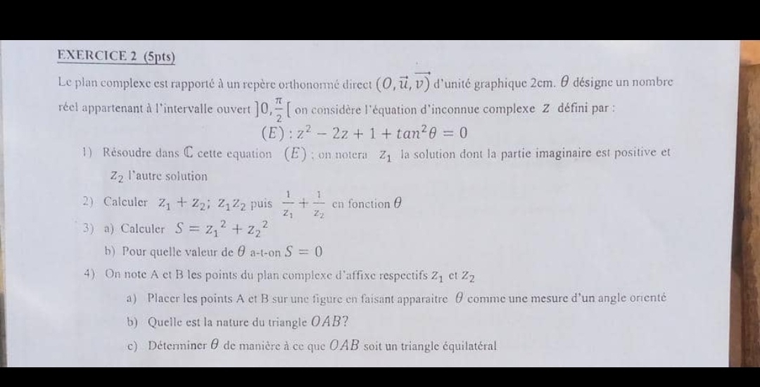 Le plan complexe est rapporté à un repère orthonormé direct (0,vector u,vector v) d'unité graphique 2cm. θ désigne un nombre 
réel appartenant à l'intervalle ouvert ]0, π /2  [ on considère l'équation d'inconnue complexe Z défini par : 
(E): z^2-2z+1+tan^2θ =0
1) Résoudre dans C cette equation (E) ; on notera z_1 la solution dont la partie imaginaire est positive et
Z_2 l'autre solution 
2) Calculer z_1+z_2; z_1z_2 puis frac 1z_1+frac 1z_2 ^□  cn fonction θ
3) a) Calculer S=z_1^(2+z_2^2
b) Pour quelle valeur de θ a-t-on S=0
4) On note A et B les points du plan complexe d’affixe respectifs Z_1) ct z_2
a) Placer les points A et B sur une figure en faisant apparaitre θ comme une mesure d’un angle orienté 
b) Quelle est la nature du triangle OAB? 
c) Déterminer θ de manière à ce que OAB soit un triangle équilatéral