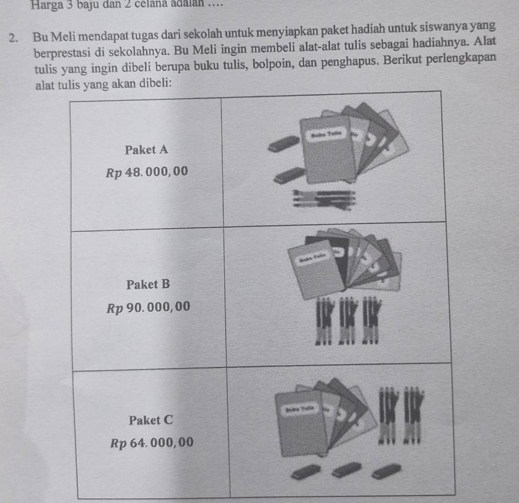 Harga 3 baju dan 2 celana adalán .... 
2. Bu Meli mendapat tugas dari sekolah untuk menyiapkan paket hadiah untuk siswanya yang 
berprestasi di sekolahnya. Bu Meli ingin membeli alat-alat tulis sebagai hadiahnya. Alat 
tulis yang ingin dibeli berupa buku tulis, bolpoin, dan penghapus. Berikut perlengkapan 
ala