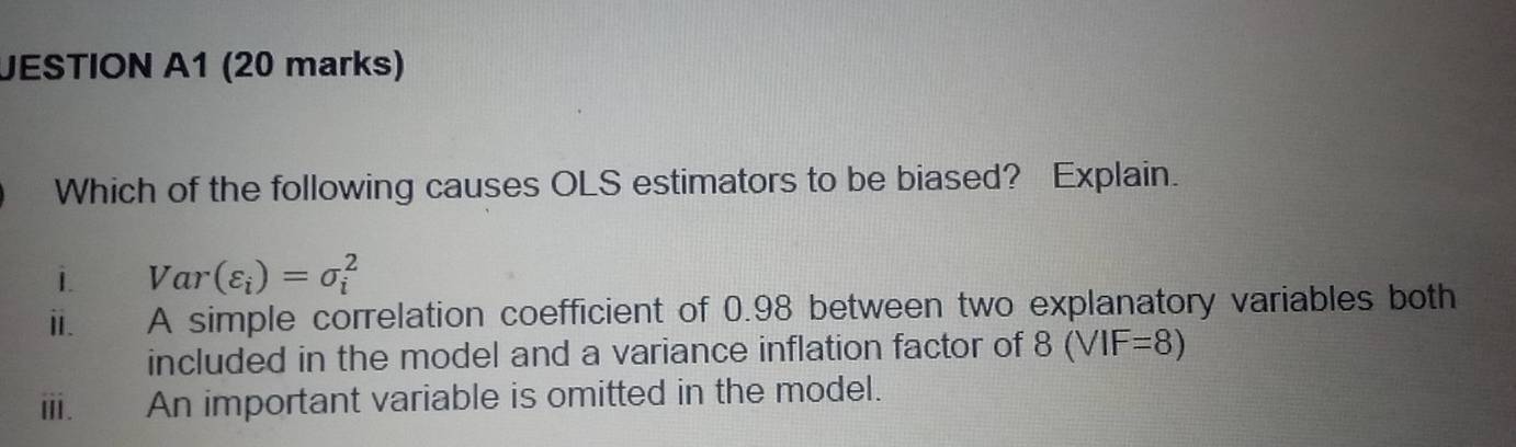 JESTION A1 (20 marks)
Which of the following causes OLS estimators to be biased? Explain.
i. Var(varepsilon _i)=sigma _i^2
i. A simple correlation coefficient of 0.98 between two explanatory variables both
included in the model and a variance inflation factor of 8(VIF=8)
ⅲ. An important variable is omitted in the model.