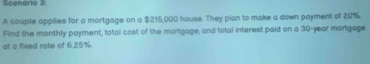 Scenario 3: 
A couple applies for a mortgage on a $215,000 house. They plan to make a down payment of 20%. 
Find the monthly payment, total cost of the mortgage, and total interest paid on a 30-year mortgage 
at a fixed rate of 6.25%.