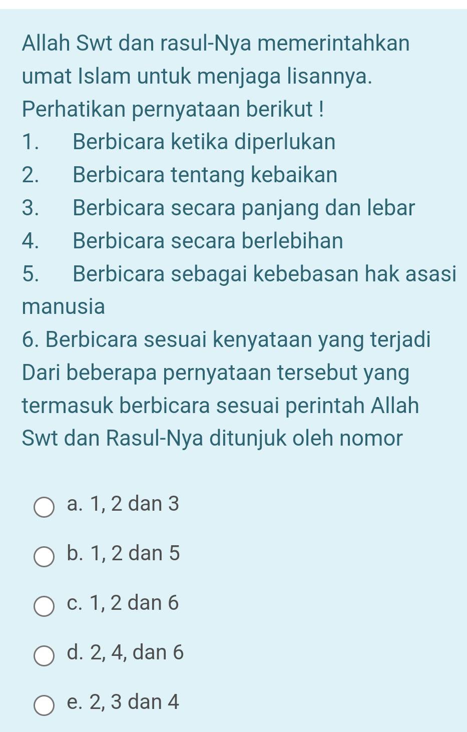 Allah Swt dan rasul-Nya memerintahkan
umat Islam untuk menjaga lisannya.
Perhatikan pernyataan berikut !
1. Berbicara ketika diperlukan
2. Berbicara tentang kebaikan
3. Berbicara secara panjang dan lebar
4. Berbicara secara berlebihan
5. Berbicara sebagai kebebasan hak asasi
manusia
6. Berbicara sesuai kenyataan yang terjadi
Dari beberapa pernyataan tersebut yang
termasuk berbicara sesuai perintah Allah
Swt dan Rasul-Nya ditunjuk oleh nomor
a. 1, 2 dan 3
b. 1, 2 dan 5
c. 1, 2 dan 6
d. 2, 4, dan 6
e. 2, 3 dan 4