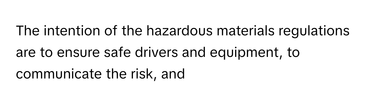 The intention of the hazardous materials regulations are to ensure safe drivers and equipment, to communicate the risk, and