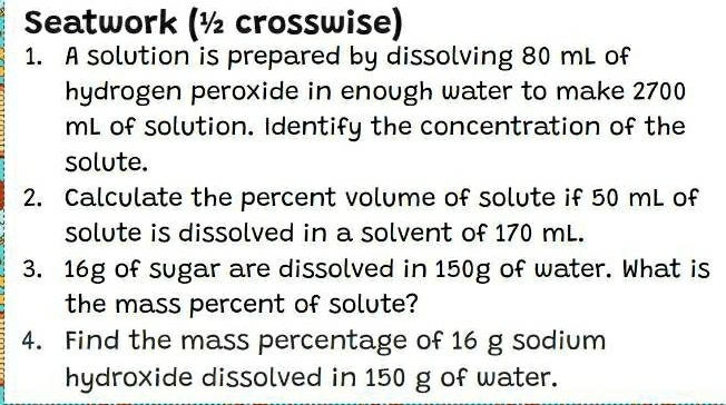 Seatwork (½ crosswise) 
1. A solution is prepared by dissolving 80 mL of 
hydrogen peroxide in enough water to make 2700
mL of solution. Identify the concentration of the 
solute. 
2. Calculate the percent volume of solute if 50 mL of 
solute is dissolved in a solvent of 170 mL. 
3. 16g of sugar are dissolved in 150g of water. What is 
the mass percent of solute? 
4. Find the mass percentage of 16 g sodium 
hydroxide dissolved in 150 g of water.