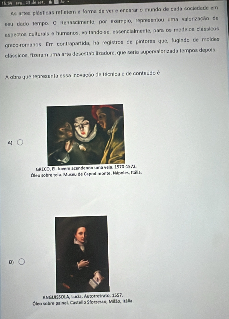 16:54 seg., 23 de set.
As artes plásticas refletem a forma de ver e encarar o mundo de cada sociedade em
seu dado tempo. O Renascimento, por exemplo, representou uma valorização de
aspectos culturais e humanos, voltando-se, essencialmente, para os modelos clássicos
greco-romanos. Em contrapartida, há registros de pintores que, fugindo de moldes
clássicos, fizeram uma arte desestabilizadora, que seria supervalorizada tempos depois
A obra que representa essa inovação de técnica e de conteúdo é
A)
GRECO, El. Jovem acendendo uma vela. 1570-1572.
Óleo sobre tela. Museu de Capodimonte, Nápoles, Itália.
B)
ANGUISSOLA, Lucia. Autorretrato. 1557.
Óleo sobre painel. Castello Sforzesco, Milão, Itália.