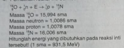 _8^(16)O+_0^1n+Eto _1^1p+_7^(16)N
Massa _8^(16)O=15,994sma
Massa neutron =1,0086sma
Massa proton =1,0078sma
Massa _7^(16)N=16,006sma
Hitunglah energi yang dibutuhkan pada reaksi inti 
tersebut! (1sma=931,5MeV)