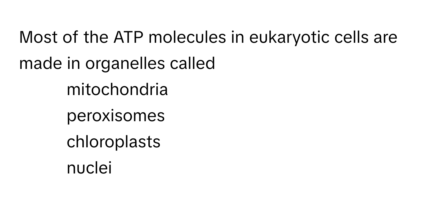 Most of the ATP molecules in eukaryotic cells are made in organelles called  
* mitochondria
* peroxisomes
* chloroplasts
* nuclei