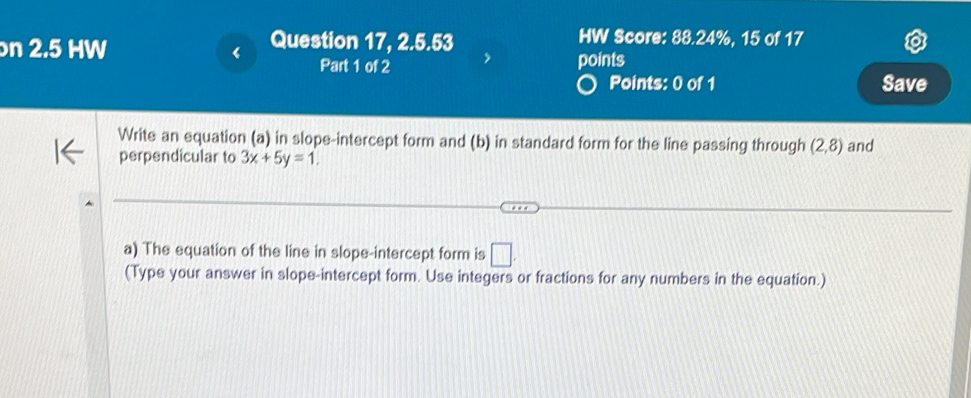 Question 17, 2.5.53 HW Score: 88.24%, 15 of 17 
n 2.5 HW Part 1 of 2 
points 
Points: 0 of 1 Save 
Write an equation (a) in slope-intercept form and (b) in standard form for the line passing through (2,8) and 
perpendicular to 3x+5y=1. 
a) The equation of the line in slope-intercept form is □ . 
(Type your answer in slope-intercept form. Use integers or fractions for any numbers in the equation.)