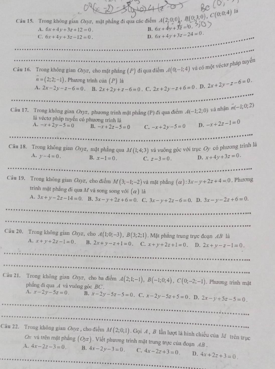 Trong không gian Oxyz, mặt phẳng đi qua các điểm A(2;0;0),B(0;3;0),C(0;0;4)
là
A. 6x+4y+3z+12=0. B. 6x+4y+3z=0
C. 6x+4y+3z-12=0. D. 6x+4y+3z-24=0.
Câu 16. Trong không gian Oxyz, cho mặt phẳng (P) đi qua điễm A(0;-1;4) và có một véctơ pháp tuyến
overline n=(2;2;-1). Phương trình của (P) là
A. 2x-2y-z-6=0 B. 2x+2y+z-6=0 C. 2x+2y-z+6=0. D. 2x+2y-z-6=0.
Câu 17. Trong không gian Oxyz, phương trinh mặt phẳng (P) đi qua điểm A(-1;2;0) và nhận vector n(-1;0;2)
là véctơ pháp tuyến có phương trình là
A. -x+2y-5=0 B. -x+2z-5=0 C. -x+2y-5=0 D. -x+2z-1=0
Câu 18. Trong không gian Oxyz, mặt phẳng qua M(1;4;3) và vuông góc với trục Oy có phương trình là
A. y-4=0. x+4y+3z=0.
B. x-1=0. C. z-3=0. D.
Câu 19. Trong không gian Oxyz, cho điểm M(3;-1;-2) và mặt phẳng (alpha ):3x-y+2z+4=0. Phương
trình mặt phẳng đi qua M và song song với (α) là
A. 3x+y-2z-14=0 B. 3x-y+2z+6=0. C. 3x-y+2z-6=0. D. 3x-y-2z+6=0.
Câu 20. Trong không gian Oxyz, cho A(1;0;-3),B(3;2;1). Mặt phẳng trung trực đoạn AB là
A. x+y+2z-1=0. B. 2x+y-z+1=0. C. x+y+2z+1=0. D. 2x+y-z-1=0.
Câu 21. Trong không gian Oxyz, cho ba điểm A(2;1;-1),B(-1;0;4),C(0;-2;-1). Phương trình mặt
phẳng đí qua A và vuông góc BC .
A. x-2y-5z=0. B. x-2y-5z-5=0. C. x-2y-5z+5=0. D. 2x-y+5z-5=0.
Câu 22. Trong không gian Oxyz , cho điểm M(2;0;1). Gọi A , B lần lượt là hình chiếu của M ôtrên trục
x và trên mặt phẳng (Oyz). Viết phương trình mặt trung trực của đoạn AB .
A. 4x-2z-3=0. B. 4x-2y-3=0. C. 4x-2z+3=0. D. 4x+2z+3=0.