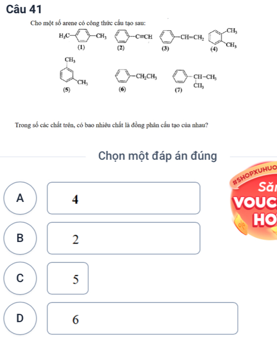 Cho một số arene có công thức cấu tạo sau:
Trong số các chất trên, có bao nhiêu chất là đồng phân cấu tạo của nhau?
Chọn một đáp án đúng
#SHOPXUHUO
Săi
A 4
vouC
HO
B 2
C 5
D 6