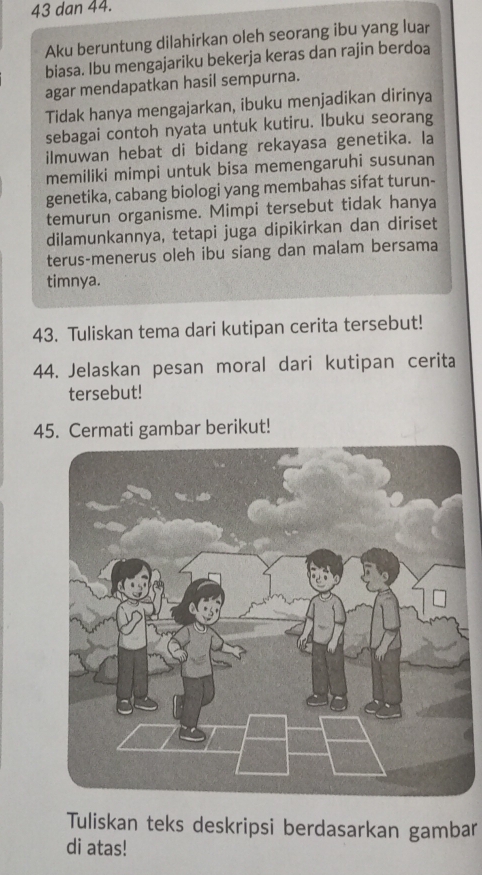 dan 44. 
Aku beruntung dilahirkan oleh seorang ibu yang luar 
biasa. Ibu mengajariku bekerja keras dan rajin berdoa 
agar mendapatkan hasil sempurna. 
Tidak hanya mengajarkan, ibuku menjadikan dirinya 
sebagai contoh nyata untuk kutiru. Ibuku seorang 
ilmuwan hebat di bidang rekayasa genetika. la 
memiliki mimpi untuk bisa memengaruhi susunan 
genetika, cabang biologi yang membahas sifat turun- 
temurun organisme. Mimpi tersebut tidak hanya 
dilamunkannya, tetapi juga dipikirkan dan diriset 
terus-menerus oleh ibu siang dan malam bersama 
timnya. 
43. Tuliskan tema dari kutipan cerita tersebut! 
44. Jelaskan pesan moral dari kutipan cerita 
tersebut! 
45. Cermati gambar berikut! 
Tuliskan teks deskripsi berdasarkan gambar 
di atas!