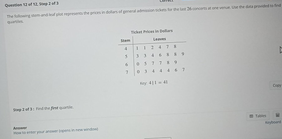 of 12, Step 2 of 3 
The following stem-and-leaf plot represents the prices in dollars of general admission tickets for the last 26 concerts at one venue. Use the data provided to find 
quartiles. 
Ticket Prices in Dollars
Key: 4|1=41 Copy 
Step 2 of 3 : Find the first quartile. 
Tables 
Answer Keyboard 
How to enter your answer (opens in new window)