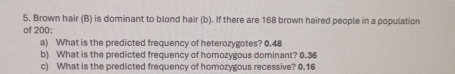 Brown hair (B) is dominant to blond hair (b). If there are 168 brown haired people in a population 
of 200 : 
a) What is the predicted frequency of heterozygotes? 0.48
b) What is the predicted frequency of homozygous dominant? 0.36
c) What is the predicted frequency of homozygous recessive? 0.16