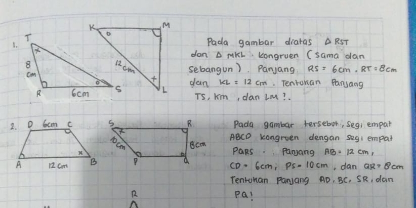 Pada gambar diaras △ RST
dan △ MKL kongruen (sama dan 
sebangun). Panjang: RS=6cm, RT=8cm
dan KL=12cm.. Tenrukan Panyang
Ts, Km, dan LM? . 
Pada gambar tersebor, segs empar
ABCD kongruen dengan seg1 empat
PQRs. Parjang AB=12cm,
CD=6cm; Ps=10cm , dan QR=8cm
Tentuhan Panjang AD, BC, SR, dan
R PQ!