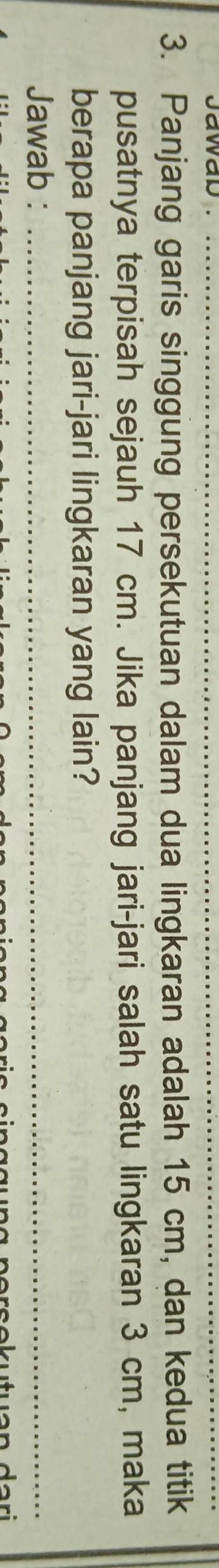 Panjang garis singgung persekutuan dalam dua lingkaran adalah 15 cm, dan kedua titik 
pusatnya terpisah sejauh 17 cm. Jika panjang jari-jari salah satu lingkaran 3 cm, maka 
berapa panjang jari-jari lingkaran yang lain? 
Jawab :_