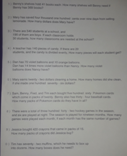) Benny's shelves hold 41 books each. How many shelves will Benny need if 
Benny has 369 books? 
:2 ) Mary has saved four thousand one hundred cents over nine days from selling 
lemonade. How many dollars does Mary have? 
3 ) There are 540 students at a school, and
190 of them are boys. If each classroom holds
30 students, how many classrooms are needed at the school? 
4 ) A teacher has 140 pieces of candy. If there are 20
students, and the candy is divided evenly, How many pieces will each student get? 
5 ) Dan has 70 violet balloons and 10 orange balloons. 
Dan has 14 times more violet balloons than Nancy. How many violet 
balloons does Nancy have? 
6 ) Mary earns twenty - two dollars cleaning a home. How many homes did she clean, 
if she made one hundred seventy - six dollars? 
7 ) Sam, Benny, Fred, and Tim each bought five hundred sixty Pokemon cards 
which come in packs of twenty. Benny also has thirty - four baseball cards. 
How many packs of Pokemon cards do they have in all? 
8 ) There were a total of three hundred forty - two hockey games in the season, 
and six are played at night. The season is played for nineteen months. How many 
games were played each month, if each month has the same number of games? 
9 ) Jessica bought 420 crayons that came in packs of 15. 
How many packs of crayons did Jessica buy? 
0 ) Tim has seventy - two muffins, which he needs to box up 
into dozens. How many boxes does he need?