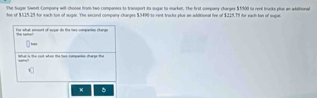 The Sugar Sweet Company will choose from two companies to transport its sugar to market. The first company charges $5500 to rent trucks plus an additional 
fee of $125.25 for each ton of sugar. The second company charges $3490 to rent trucks plus an additional fee of $225.75 for each ton of sugar. 
For what amount of sugar do the two companies charge 
the same? 
tons 
What is the cost when the two companies charge the 
same? 
× 5