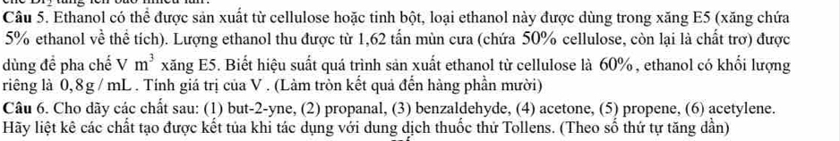 Ethanol có thể được sản xuất từ cellulose hoặc tinh bột, loại ethanol này được dùng trong xăng E5 (xăng chứa
5% ethanol về thể tích). Lượng ethanol thu được từ 1,62 tấn mùn cưa (chứa 50% cellulose, còn lại là chất trơ) được 
dùng để pha chế Vm^3 xăng E5. Biết hiệu suất quá trình sản xuất ethanol từ cellulose là 60%, ethanol có khổi lượng 
riêng là 0,8g / mL. Tính giá trị của V. (Làm tròn kết quả đến hàng phần mười) 
Câu 6. Cho dãy các chất sau: (1) but -2 -yne, (2) propanal, (3) benzaldehyde, (4) acetone, (5) propene, (6) acetylene. 
Hãy liệt kê các chất tạo được kết tủa khi tác dụng với dung dịch thuốc thứ Tollens. (Theo số thứ tự tăng dần)