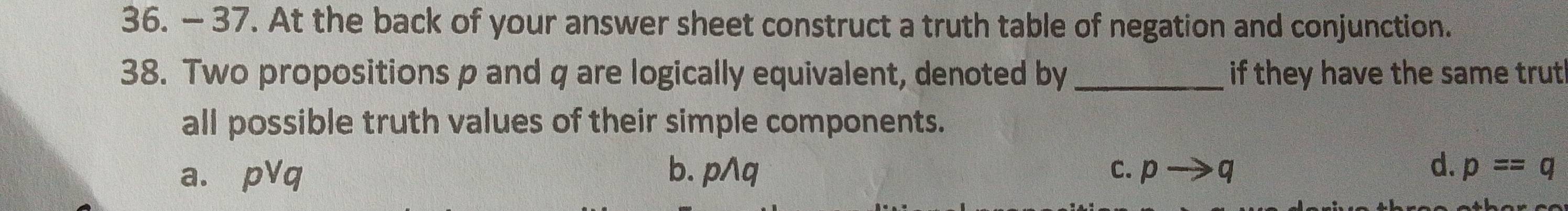 — 37. At the back of your answer sheet construct a truth table of negation and conjunction.
38. Two propositions p and q are logically equivalent, denoted by _if they have the same trut
all possible truth values of their simple components.
d.
a. pvee q b. pwedge q C. pto q p=q