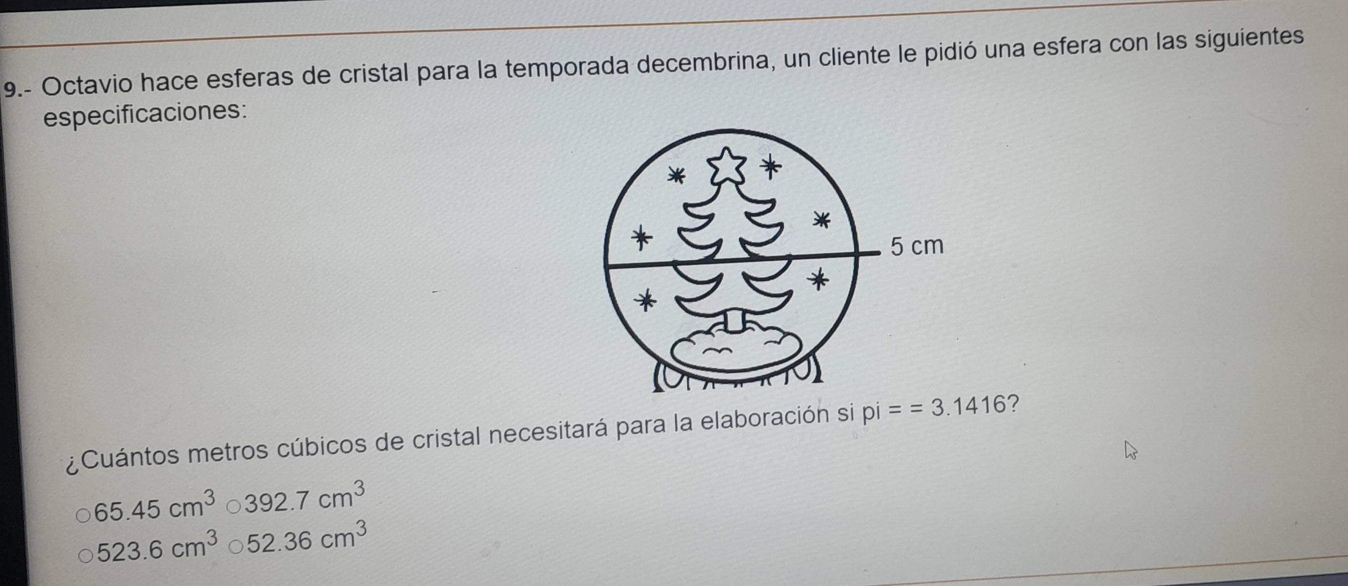 9.- Octavio hace esferas de cristal para la temporada decembrina, un cliente le pidió una esfera con las siguientes
especificaciones:
¿Cuántos metros cúbicos de cristal necesitará para la elaboración si pi==3.1416 ?
65.45cm^3 。 392.7cm^3
523.6cm^3 C 52.36cm^3