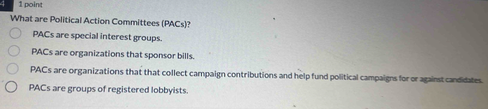 4 1 point
What are Political Action Committees (PACs)?
PACs are special interest groups.
PACs are organizations that sponsor bills.
PACs are organizations that that collect campaign contributions and help fund political campaigns for or against candidates.
PACs are groups of registered lobbyists.