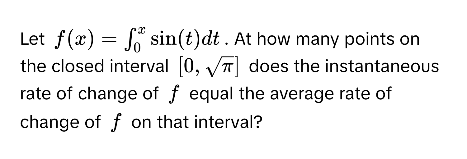 Let $f(x) = ∈t_0^(x sin(t) dt$. At how many points on the closed interval $[0, sqrtπ)]$ does the instantaneous rate of change of $f$ equal the average rate of change of $f$ on that interval?