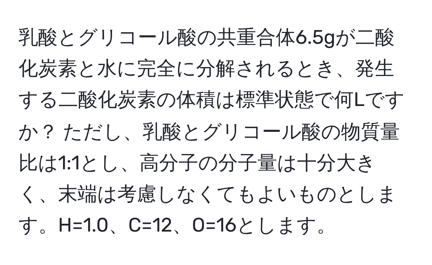 乳酸とグリコール酸の共重合体6.5gが二酸化炭素と水に完全に分解されるとき、発生する二酸化炭素の体積は標準状態で何Lですか？ ただし、乳酸とグリコール酸の物質量比は1:1とし、高分子の分子量は十分大きく、末端は考慮しなくてもよいものとします。H=1.0、C=12、O=16とします。