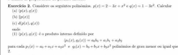 Exercício 2, Considere os seguintes polinômios. p(x)=2-3x+x^2 e q(x)=1-3x^2 Calcular 
(a) (p(x),q(x))
(b) ||p(x)||
(c) d(p(x), q(x))
onde 
(1) langle p(x),q(x)rangle é o produto interno definido por
langle p_1(x),q_1(x)rangle =a_0b_0+a_1b_1+a_2b_2
para cada p_1(x)=a_0+a_1x+a_2x^2 e q_1(x)=b_0+b_1x+b_2x^2 polinômios de grau menor ou igual que 
2.