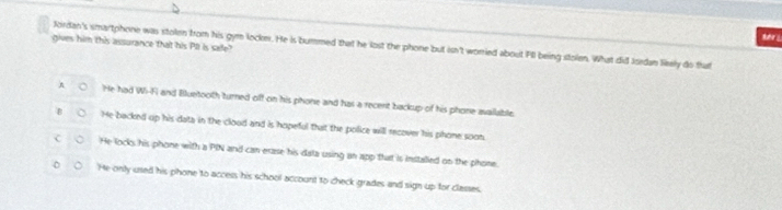 Nuher 
gives him this assurance that his Pl is safe?
Jordan's smartphone was stolen from his gym lockn. He is bummed that he lost the phone but isn't worried about PII being stolen. What did Isedan liely do that
n He had Wi-Fi and Bluetooth turned off on his phone and has a recent backup of his phone available.
He backed up his data in the clood and is hopeful that the police will recover his phone soon
He locks his phone with a PIN and can erase his dala using an app that is installed on the phone.
He only used his phone to access his school account to check grades and sign up for classes.