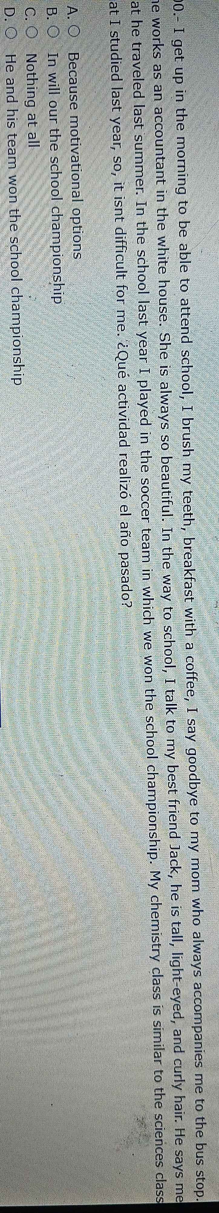 00.- I get up in the morning to be able to attend school, I brush my teeth, breakfast with a coffee, I say goodbye to my mom who always accompanies me to the bus stop.
he works as an accountant in the white house. She is always so beautiful. In the way to school, I talk to my best friend Jack, he is tall, light-eyed, and curly hair. He says me
at he traveled last summer. In the school last year I played in the soccer team in which we won the school championship. My chemistry class is similar to the sciences class
at I studied last year, so, it isnt difficult for me. ¿Qué actividad realizó el año pasado?
A. Because motivational options
B. In will our the school championship
C Nothing at all
D He and his team won the school championship