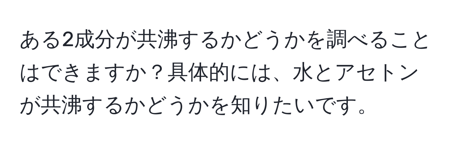 ある2成分が共沸するかどうかを調べることはできますか？具体的には、水とアセトンが共沸するかどうかを知りたいです。