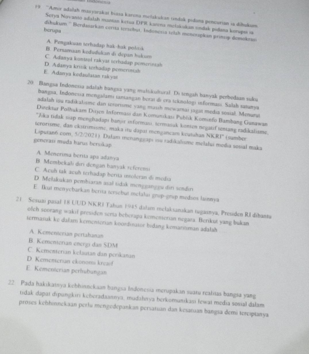 indóneua
19. “Amir adalah masyarakat biasa karena mełakukan tindak pidana pencurian ia dihukum
Setya Novanto adalah manian ketua DPR karena melakukan tindak pidana korupsi ia
berupa
dihukum.'' Berdasarkan cerita tersebut, Indonesia telah menerapkan prinsip demokrasi
A. Pengakuan terhadap hak-hak politik
B. Persamaan kedudukan di depan hukum
C. Adanya kontrol rakyat terhadap pemerintah
D. Adanya kritik terhadap pemerintah
E. Adanya kedaulatan rakyat
20. Bangsa Indonesia adalah bangsa yang multikultural. Di tengah banyak perbedaan suku
bangsa, Indonesia mengalami tantangan berat di era teknologi informasi. Salah satunya
adalah isu radikalisme dan terorisme yang masih mewarnai jagat media sosial. Menurat
Direktur Polhukam Ditjen Informasi dan Komunıkasi Publik Kominfo Bambang Gunawan
"Jika tidak siap menghadapı banjir informasi, termasuk konten negatif tentang radikalisme,
terorisme, dan ekstrimisme, maka itu dapat mengancam keutuhan NKRI' (sumber
Liputan6.com, 5/2/2021) Dalam menanggapi isu radikalisme melalui media sosial maka
generasi muda harus bersikap
A. Menerima berita apa adanya
B. Membekali diri dengan banyak referensi
C. Acuh tak acuh terhadap berita intoleran di media
D. Melakukan pembiaran asal tidak mengganggu diri sendiri
E. Ikut menyebarkan berita tersebut melalui grup-grup medsos lainnya
21 Sesuai pasal 18 UUD NKRI Tahun 1945 dalam melaksanakan tugasnya, Presiden RI dibantu
olch scorang wakil presiden serta beberapa kementerian negara. Berikut yang bukan
termasuk ke dalam kementerian koordinaior bidang kemaritiman adalah
A Kementerian pertahanan
B. Kementerian energi dan SDM
C. Kementerian kelautan dan perikanan
D. Kementerian ekonomi kreaif
E Kementerian perhubungan
22 Pada hakikatnya kebhinnckaan bangsa Indonesia merupakan suatu realitas bangsa yang
tidak dapat dipungkıri keberadaannya, mudahnya berkomunikasi lewat media sosial dalam
proses kebhinnekaan perlu mengedepankan persatuan dan kesatuan bangsa demi terciptanya