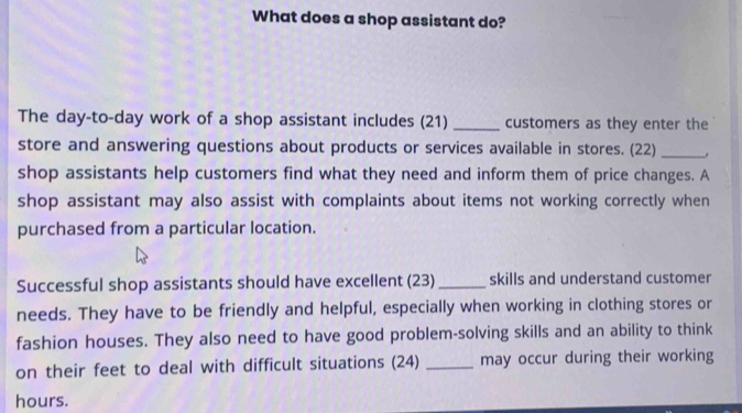 What does a shop assistant do? 
The day-to-day work of a shop assistant includes (21) _customers as they enter the 
store and answering questions about products or services available in stores. (22)_ 
shop assistants help customers find what they need and inform them of price changes. A 
shop assistant may also assist with complaints about items not working correctly when 
purchased from a particular location. 
Successful shop assistants should have excellent (23) _skills and understand customer 
needs. They have to be friendly and helpful, especially when working in clothing stores or 
fashion houses. They also need to have good problem-solving skills and an ability to think 
on their feet to deal with difficult situations (24) _may occur during their working 
hours.