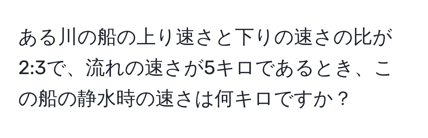 ある川の船の上り速さと下りの速さの比が2:3で、流れの速さが5キロであるとき、この船の静水時の速さは何キロですか？