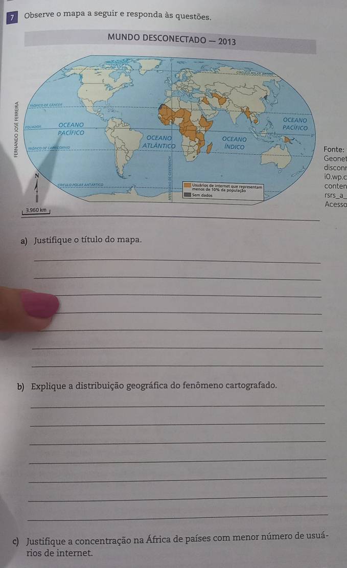 Observe o mapa a seguir e responda às questões. 
Fonte: 
Geonet 
disconr 
i0.wp.c 
conten 
rsrs _a_ 
Acesso 
a) Justifique o título do mapa. 
_ 
_ 
_ 
_ 
_ 
_ 
_ 
b) Explique a distribuição geográfica do fenômeno cartografado. 
_ 
_ 
_ 
_ 
_ 
_ 
_ 
c) Justifique a concentração na África de países com menor número de usuá- 
rios de internet.