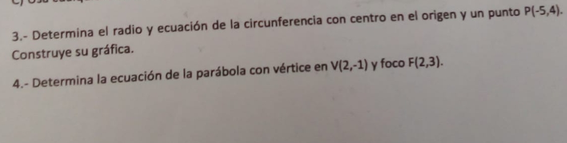 3.- Determina el radio y ecuación de la circunferencia con centro en el origen y un punto P(-5,4). 
Construye su gráfica. 
4.- Determina la ecuación de la parábola con vértice en V(2,-1) y foco F(2,3).