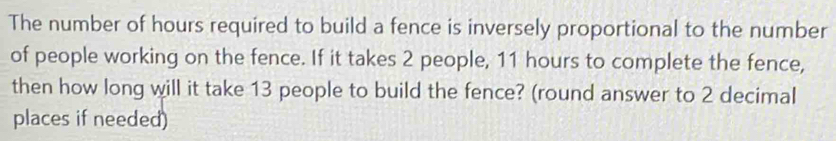 The number of hours required to build a fence is inversely proportional to the number 
of people working on the fence. If it takes 2 people, 11 hours to complete the fence, 
then how long will it take 13 people to build the fence? (round answer to 2 decimal 
places if needed)