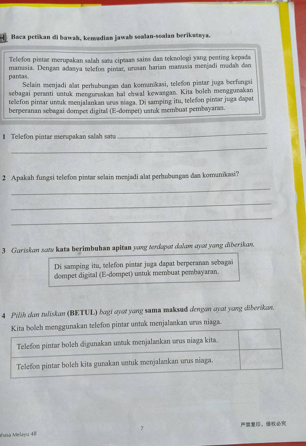 Baca petikan di bawah, kemudian jawab soalan-soalan berikutnya. 
Telefon pintar merupakan salah satu ciptaan sains dan teknologi yang penting kepada 
manusia. Dengan adanya telefon pintar, urusan harian manusia menjadi mudah dan 
pantas. 
Selain menjadi alat perhubungan dan komunikasi, telefon pintar juga berfungsi 
sebagai peranti untuk menguruskan hal ehwal kewangan. Kita boleh menggunakan 
telefon pintar untuk menjalankan urus niaga. Di samping itu, telefon pintar juga dapat 
berperanan sebagai dompet digital (E-dompet) untuk membuat pembayaran. 
1 Telefon pintar merupakan salah satu 
_ 
_ 
2 Apakah fungsi telefon pintar selain menjadi alat perhubungan dan komunikasi? 
_ 
_ 
_ 
3 Gariskan satu kata berimbuhan apitan yang terdapat dalam ayat yang diberikan. 
Di samping itu, telefon pintar juga dapat berperanan sebagai 
dompet digital (E-dompet) untuk membuat pembayaran. 
4 Pilih dan tuliskan (BETUL) bagi ayat yang sama maksud dengan ayat yang diberikan. 
elefon pintar untuk menjalankan urus niaga. 
， 
hasa Melayu 4B