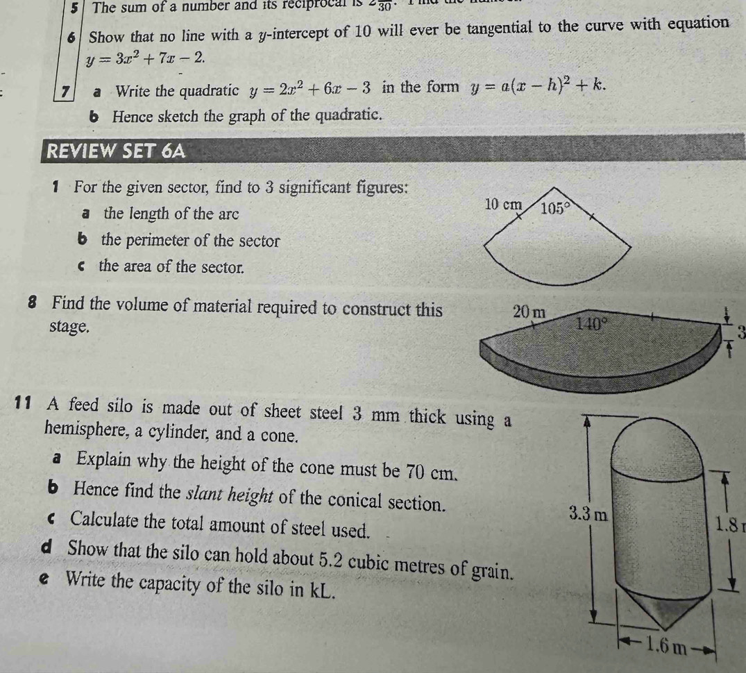 The sum of a number and its reciprocal is 2frac 30
6 Show that no line with a y-intercept of 10 will ever be tangential to the curve with equation
y=3x^2+7x-2.
7 a Write the quadratic y=2x^2+6x-3 in the form y=a(x-h)^2+k.
Hence sketch the graph of the quadratic.
REVIEW SET 6A
1 For the given sector, find to 3 significant figures:
a the length of the arc
b the perimeter of the sector
c the area of the sector.
8 Find the volume of material required to construct this
stage. 
a
11 A feed silo is made out of sheet steel 3 mm thick using a
hemisphere, a cylinder, and a cone.
a Explain why the height of the cone must be 70 cm.
b Hence find the slant height of the conical section. 1.8 1
C Calculate the total amount of steel used.
d Show that the silo can hold about 5.2 cubic metres of grain.
e Write the capacity of the silo in kL.