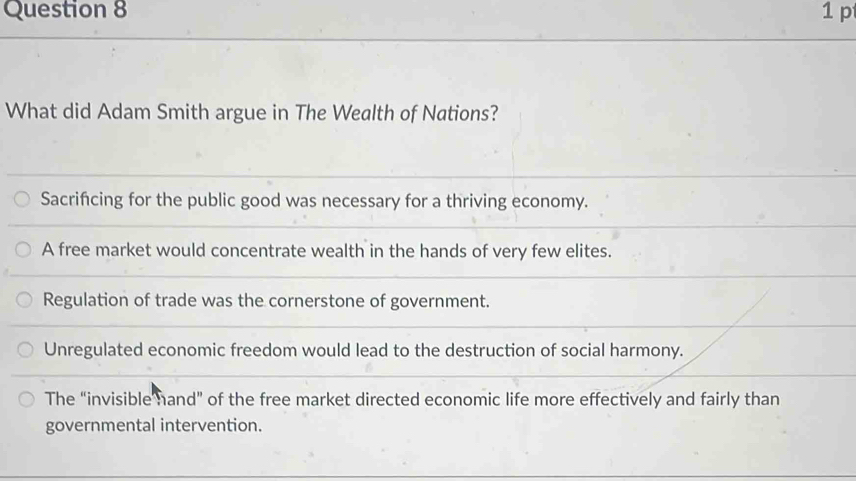 What did Adam Smith argue in The Wealth of Nations?
Sacrifcing for the public good was necessary for a thriving economy.
A free market would concentrate wealth in the hands of very few elites.
Regulation of trade was the cornerstone of government.
Unregulated economic freedom would lead to the destruction of social harmony.
The “invisible hand” of the free market directed economic life more effectively and fairly than
governmental intervention.