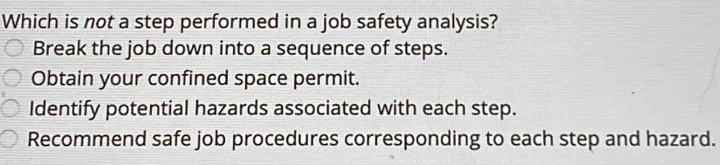 Which is not a step performed in a job safety analysis?
Break the job down into a sequence of steps.
Obtain your confined space permit.
Identify potential hazards associated with each step.
Recommend safe job procedures corresponding to each step and hazard.