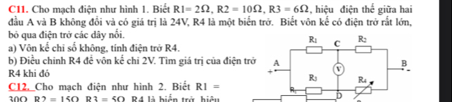 C11. Cho mạch điện như hình 1. Biết R1=2Omega ,R2=10Omega ,R3=6Omega , hiệu điện thế giữa hai
đầu A và B không đổi và có giá trị là 24V, R4 là một biến trở. Biết vôn kế có điện trở rất lớn,
bỏ qua điện trở các dây nổi.
a) Vôn kế chỉ số không, tính điện trở R4.
b) Điều chỉnh R4 đề vôn kế chi 2V. Tìm giá trị của điện trở
R4 khi đó
C12, Cho mạch điện như hình 2. Biết R1=
300 R2=15Omega R3=50R4 là biển trở hiệu
D