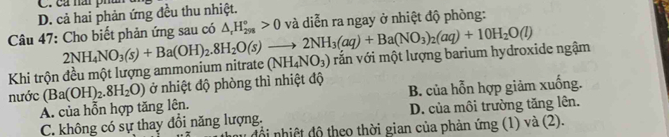 cả nái phur
D. cả hai phản ứng đều thu nhiệt.
Câu 47: Cho biết phản ứng sau có △ _rH_(298)°>0 và diễn ra ngay ở nhiệt độ phòng:
Khi trộn đều một lượng ammonium nitrate 2NH_4NO_3(s)+Ba(OH)_2.8H_2O(s)to 2NH_3(aq)+Ba(NO_3)_2(aq)+10H_2O(l) (NH_4NO_3) văn với một lượng barium hydroxide ngậm
nước (Ba(OH)_2.8H_2O) ở nhiệt độ phòng thì nhiệt độ
A. của hỗn hợp tăng lên. B. của hỗn hợp giảm xuống.
C. không có sự thay đồi năng lượng. D. của môi trường tăng lên.
mu đổi nhiệt độ theo thời gian của phản ứng (1) và (2).