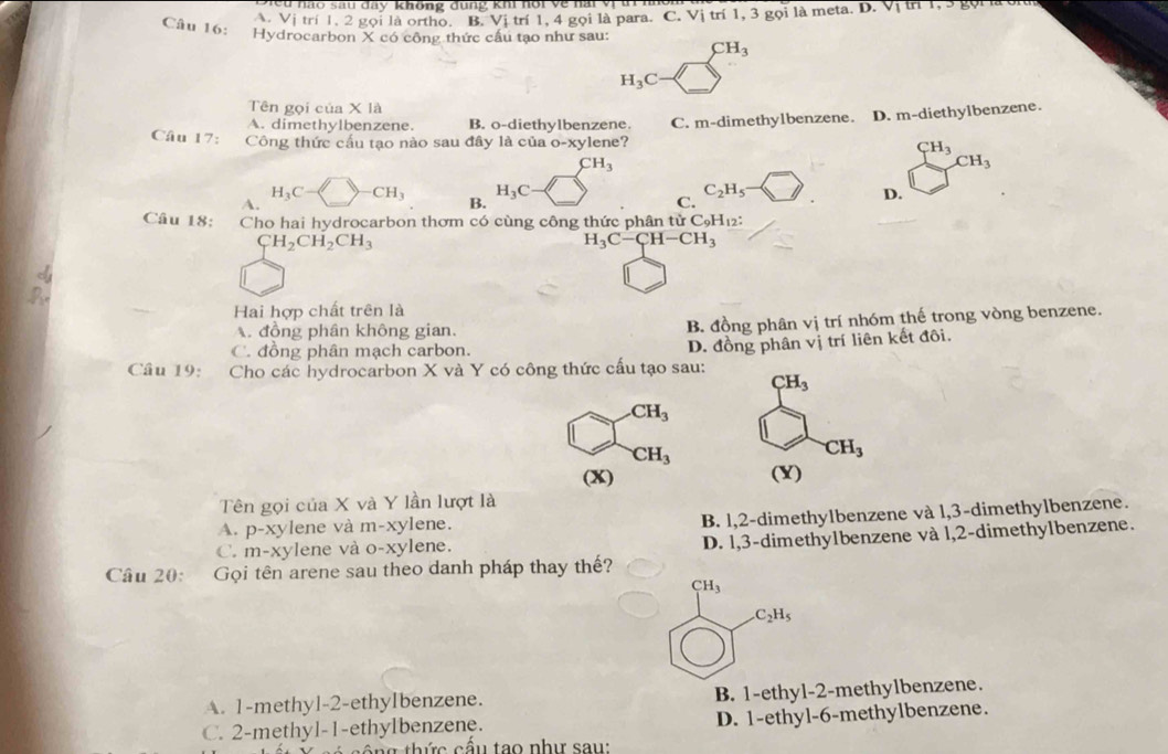 eu nao sau đay không đung khi hội về nai vị t
Vị trí 1. 2 gọi là ortho. B. Vị trí 1, 4 gọi là para. C. Vị trí 1, 3 gọi là meta. D. V |th|,3|5
Câu 16: Hydrocarbon X có công thức cầu tạo như sau: CH_3
H_3C
Tên gọi của * 1a
A. dimethylbenzene. B. o-diethylbenzene. C. m-dimethylbenzene. D. m-diethylbenzene.
Câu 17: Công thức cấu tạo nào sau đây là của 0-xy lene? CH_3
CH_3
CH_3
H_3C
A. CH_3 B. H_3C C_2H_5
C.
D.
Câu 18: Cho hai hydrocarbon thơm có cùng công thức phân tử C9H₁₂:
CH_2CH_2CH_3
H_3C-CH-CH_3
Hai hợp chất trên là
đồng phân không gian. B. đồng phân vị trí nhóm thế trong vòng benzene.
C. đồng phân mạch carbon.
Câu 19: Cho các hydrocarbon X và Y có công thức cấu tạo sau: D. đồng phân vị trí liên kết đôi.
CH_3 .CH_3
CH_3
CH_3
(x) (Y)
Tên gọi của X và Y lần lượt là
A. p-xylene và m -x ylene.
B. 1,2-dimethylbenzene và 1,3-dimethylbenzene.
C. m-xylene và o-xylene. D. 1,3-dimethy1benzene và 1,2-dimethylbenzene.
Câu 20: Gọi tên arene sau theo danh pháp thay thế?
CH_3 .C_2H_5
A. 1-methyl-2-ethyIbenzene. B. 1-ethyl-2-methylbenzene.
C. 2-methyl-1-ethylbenzene. D. 1-ethyl-6-methylbenzene.
n g  th ức cấu tạo như sau