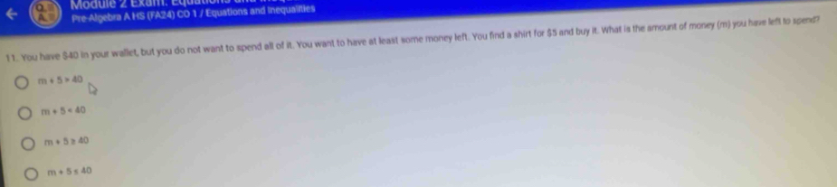 Pre-Algebra A HS (FA24) CD 1 / Equations and Inequalities
1 1. You have $40 in your wallet, but you do not want to spend all of it. You want to have at least some money left. You find a shirt for $5 and buy it. What is the amount of money (m) you have left to spend?
m+5>40
m+5<40</tex>
m+5≥ 40
m+5≤ 40