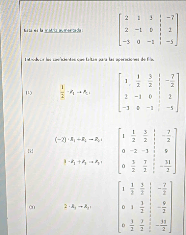 Esta es la matriz aumentada: 
Introducir los coeficientes que faltan para las operaciones de fila.
(1)
 1/2 · R_1to R_1:
(-2)· R_1+R_2to R_2:
(2) beginbmatrix 1& 1/2 & 3/2 & 1/2 &- 7/2  0&-2&-3&1&9 0& 3/2 & 7/2 &- 11/2 endbmatrix
3· R_1+R_3to R_3:
(3) 2· R_2to R_2: beginbmatrix 1& 1/2 & 3/2 & 1/2 &- 7/2  0&1& 3/2 & 1/2 &- 9/2  0& 3/2 & 7/2 & 1/2 &- 11/2 endbmatrix