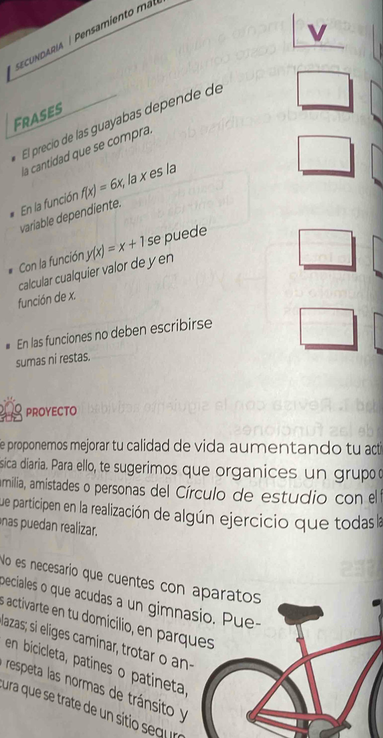 cudaria ensamiento m 
Frases 
El precio de las guayabas depende de 
la cantidad que se compra 
En la función f(x)=6x, la x es la 
variable dependiente. 
Con la función y(x)=x+1s se puede 
calcular cualquier valor de y en 
función de x. 
En las funciones no deben escribirse 
sumas ni restas. 
proyecto 
e proponemos mejorar tu calidad de vida aumentando tu acti 
sica diaria. Para ello, te sugerimos que organices un grupo o 
amilia, amistades o personas del Círculo de estudio con el 
que participen en la realización de algún ejercicio que todas la 
nas puedan realizar. 
No es necesario que cuentes con aparatos 
beciales o que acudas a un gimnasio. Pue 
activarte en u domiciio a qu 
lazas; si eliges caminar, trotar o an 
en bicicleta, patines o patineta 
respeta las normas de tránsito y 
ura que se trate de un siti seg ra