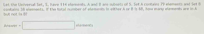 Let the Universal Set, S, have 114 elements. A and B are subsets of S. Set A contains 79 elements and Set B
contains 38 elements. If the total number of elements in either A or B is 88, how many elements are in A
but not in B? 
Answer =□ c elements