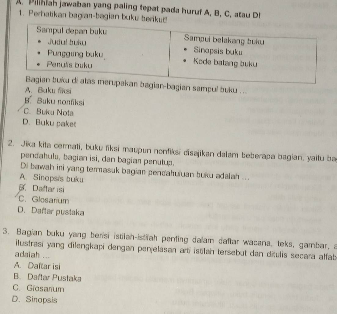 Pilihiah jawaban yang paling tepat pada huruf A, B, C, atau D!
1. Perhatikan bagian-bagian buku berik
an-bagian sampul buku ...
A. Buku fiksi
B. Buku nonfiksi
C. Buku Nota
D. Buku paket
2. Jika kita cermati, buku fiksi maupun nonfiksi disajikan dalam beberapa bagian, yaitu ba
pendahulu, bagian isi, dan bagian penutup.
Di bawah ini yang termasuk bagian pendahuluan buku adalah ...
A. Sinopsis buku
B. Daftar isi
C. Glosarium
D.Daftar pustaka
3. Bagian buku yang berisi istilah-istilah penting dalam daftar wacana, teks, gambar, a
ilustrasi yang dilengkapi dengan penjelasan arti istilah tersebut dan ditulis secara alfab
adalah ...
A. Daftar isi
B. Daftar Pustaka
C. Glosarium
D. Sinopsis