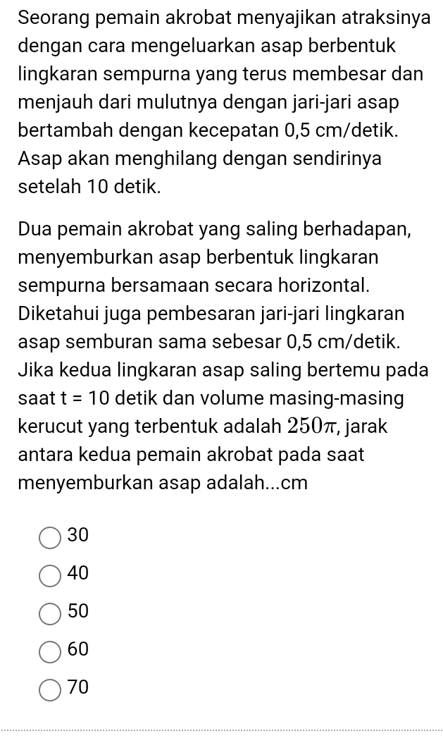 Seorang pemain akrobat menyajikan atraksinya
dengan cara mengeluarkan asap berbentuk
lingkaran sempurna yang terus membesar dan
menjauh dari mulutnya dengan jari-jari asap
bertambah dengan kecepatan 0,5 cm /detik.
Asap akan menghilang dengan sendirinya
setelah 10 detik.
Dua pemain akrobat yang saling berhadapan,
menyemburkan asap berbentuk lingkaran
sempurna bersamaan secara horizontal.
Diketahui juga pembesaran jari-jari lingkaran
asap semburan sama sebesar 0,5 cm/detik.
Jika kedua lingkaran asap saling bertemu pada
saat t=10 detik dan volume masing-masing
kerucut yang terbentuk adalah 250π, jarak
antara kedua pemain akrobat pada saat
menyemburkan asap adalah... cm
30
40
50
60
70