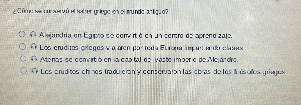 ¿Cómo se conservó el saber griego en el mundo antiguo?
Alejandría en Egipto se convirtió en un centro de aprendizaje.
Los eruditos griegos viajaron por toda Europa impartiendo clases.
Atenas se convirtió en la capital del vasto imperio de Alejandro.
Los eruditos chinos tradujeron y conservaron las obras de los filósofos griegos.